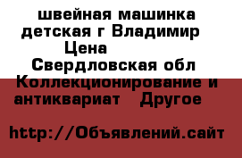 швейная машинка детская г.Владимир › Цена ­ 1 000 - Свердловская обл. Коллекционирование и антиквариат » Другое   